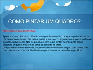 COMO PINTAR UM QUADRO?
PRATIQUE O USO DO PINCEL
Aprenda a usar, limpar e cuidar de seus pincéis antes de começar a pintar. Antes de
cair de cabeça em sua obra prima, pratique um pouco, segurando um pouco de tinta e
pintando suavemente. Não se preocupe com o que pintar, apenas pinte algum
rascunho enquanto mistura as cores ou tonaliza as tintas.
Use pequenos movimentos de pincel e outros movimentos longos, com pouca tinta
para não saturar. Use pincéis diferentes para escurecer, desenhar e pontilhar.
 