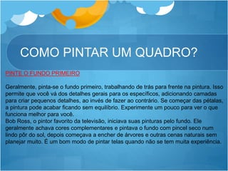 COMO PINTAR UM QUADRO?
PINTE O FUNDO PRIMEIRO
Geralmente, pinta-se o fundo primeiro, trabalhando de trás para frente na pintura. Isso
permite que você vá dos detalhes gerais para os específicos, adicionando camadas
para criar pequenos detalhes, ao invés de fazer ao contrário. Se começar das pétalas,
a pintura pode acabar ficando sem equilíbrio. Experimente um pouco para ver o que
funciona melhor para você.
Bob Ross, o pintor favorito da televisão, iniciava suas pinturas pelo fundo. Ele
geralmente achava cores complementares e pintava o fundo com pincel seco num
lindo pôr do sol, depois começava a encher de árvores e outras cenas naturais sem
planejar muito. É um bom modo de pintar telas quando não se tem muita experiência.
 