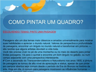 COMO PINTAR UM QUADRO?
ESCOLHENDO TEMAS: PINTE UMA PAISAGEM
Paisagens são um dos temas mais clássicos e amados universalmente para mostrar
suas habilidades e apreciar o mundo natural. Valores de perspectiva e profundidade
de paisagens, encontrar um ângulo no mundo natural e transformar em pinturas —
são tarefas que alguns artistas devotam a vida toda.
Você não precisa viver no pé de uma montanha ou no meio do deserto para pintar
lindas paisagens. Vá para o quintal e encontre um bom ângulo no galpão, ou num
campo adjacente com uma perspectiva interessante.
#*Com a ascensão do Transcendencialismo e Naturalismo nos anos 1800, a pintura
de paisagens se tornou de alto nível de apreciação e status, apesar de que pintar
em campos abertos seja comum desde o período da Era do Bronze na história da
arte. Hoje em dia, é comum para paisagens mostrarem as influências humanas —
 