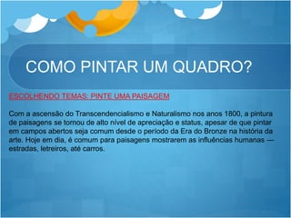 COMO PINTAR UM QUADRO?
ESCOLHENDO TEMAS: PINTE UMA PAISAGEM
Com a ascensão do Transcendencialismo e Naturalismo nos anos 1800, a pintura
de paisagens se tornou de alto nível de apreciação e status, apesar de que pintar
em campos abertos seja comum desde o período da Era do Bronze na história da
arte. Hoje em dia, é comum para paisagens mostrarem as influências humanas —
estradas, letreiros, até carros.
 