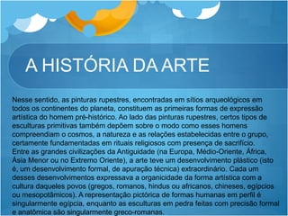 A HISTÓRIA DA ARTE
Nesse sentido, as pinturas rupestres, encontradas em sítios arqueológicos em
todos os continentes do planeta, constituem as primeiras formas de expressão
artística do homem pré-histórico. Ao lado das pinturas rupestres, certos tipos de
esculturas primitivas também depõem sobre o modo como esses homens
compreendiam o cosmos, a natureza e as relações estabelecidas entre o grupo,
certamente fundamentadas em rituais religiosos com presença de sacrifício.
Entre as grandes civilizações da Antiguidade (na Europa, Médio-Oriente, África,
Ásia Menor ou no Extremo Oriente), a arte teve um desenvolvimento plástico (isto
é, um desenvolvimento formal, de apuração técnica) extraordinário. Cada um
desses desenvolvimentos expressava a organicidade da forma artística com a
cultura daqueles povos (gregos, romanos, hindus ou africanos, chineses, egípcios
ou mesopotâmicos). A representação pictórica de formas humanas em perfil é
singularmente egípcia, enquanto as esculturas em pedra feitas com precisão formal
e anatômica são singularmente greco-romanas.
 