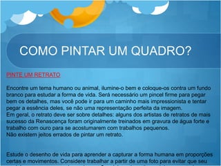 COMO PINTAR UM QUADRO?
PINTE UM RETRATO
Encontre um tema humano ou animal, ilumine-o bem e coloque-os contra um fundo
branco para estudar a forma de vida. Será necessário um pincel firme para pegar
bem os detalhes, mas você pode ir para um caminho mais impressionista e tentar
pegar a essência deles, se não uma representação perfeita da imagem.
Em geral, o retrato deve ser sobre detalhes: alguns dos artistas de retratos de mais
sucesso da Renascença foram originalmente treinados em gravura de água forte e
trabalho com ouro para se acostumarem com trabalhos pequenos.
Não existem jeitos errados de pintar um retrato.
Estude o desenho de vida para aprender a capturar a forma humana em proporções
certas e movimentos. Considere trabalhar a partir de uma foto para evitar que seu
 