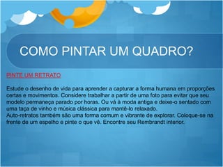 COMO PINTAR UM QUADRO?
PINTE UM RETRATO
Estude o desenho de vida para aprender a capturar a forma humana em proporções
certas e movimentos. Considere trabalhar a partir de uma foto para evitar que seu
modelo permaneça parado por horas. Ou vá à moda antiga e deixe-o sentado com
uma taça de vinho e música clássica para mantê-lo relaxado.
Auto-retratos também são uma forma comum e vibrante de explorar. Coloque-se na
frente de um espelho e pinte o que vê. Encontre seu Rembrandt interior.
 