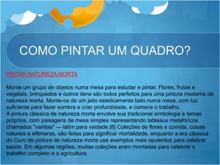 COMO PINTAR UM QUADRO?
PINTAR NATUREZA MORTA
Monte um grupo de objetos numa mesa para estudar e pintar. Flores, frutas e
vegetais, brinquedos e outros itens são todos perfeitos para uma pintura moderna de
natureza morta. Monte-os de um jeito esteticamente belo numa mesa, com luz
suficiente para fazer sombra e criar profundidade, e comece o trabalho.
A pintura clássica de natureza morta envolve sua tradicional simbologia e temas
próprios, com paisagens de mesa simples representando tableaux metafóricos
chamados "vanitas" — latim para vaidade.[8] Coleções de flores e comida, coisas
naturais e efêmeras, são feitas para significar mortalidade, enquanto a era clássica
do Ouro de pintura de natureza morta use exemplos mais opulentos para celebrar
saúde. Em algumas regiões, muitas coleções eram montadas para celebrar o
trabalho completo e a agricultura.
 