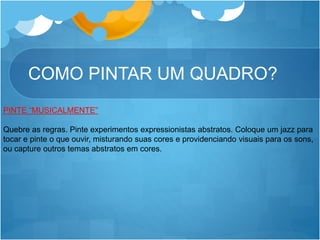 COMO PINTAR UM QUADRO?
PINTE “MUSICALMENTE”
Quebre as regras. Pinte experimentos expressionistas abstratos. Coloque um jazz para
tocar e pinte o que ouvir, misturando suas cores e providenciando visuais para os sons,
ou capture outros temas abstratos em cores.
 