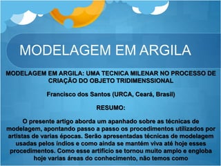 MODELAGEM EM ARGILA
MODELAGEM EM ARGILA: UMA TECNICA MILENAR NO PROCESSO DE
CRIAÇÃO DO OBJETO TRIDIMENSSIONAL
Francisco dos Santos (URCA, Ceará, Brasil)
RESUMO:
O presente artigo aborda um apanhado sobre as técnicas de
modelagem, apontando passo a passo os procedimentos utilizados por
artistas de varias épocas. Serão apresentadas técnicas de modelagem
usadas pelos índios e como ainda se mantém viva até hoje esses
procedimentos. Como esse artifício se tornou muito amplo e engloba
hoje varias áreas do conhecimento, não temos como
 