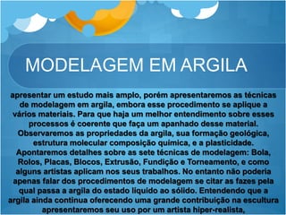 MODELAGEM EM ARGILA
apresentar um estudo mais amplo, porém apresentaremos as técnicas
de modelagem em argila, embora esse procedimento se aplique a
vários materiais. Para que haja um melhor entendimento sobre esses
processos é coerente que faça um apanhado desse material.
Observaremos as propriedades da argila, sua formação geológica,
estrutura molecular composição química, e a plasticidade.
Apontaremos detalhes sobre as sete técnicas de modelagem: Bola,
Rolos, Placas, Blocos, Extrusão, Fundição e Torneamento, e como
alguns artistas aplicam nos seus trabalhos. No entanto não poderia
apenas falar dos procedimentos de modelagem se citar as fazes pela
qual passa a argila do estado líquido ao sólido. Entendendo que a
argila ainda continua oferecendo uma grande contribuição na escultura
apresentaremos seu uso por um artista hiper-realista,
 