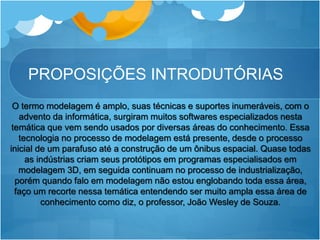 PROPOSIÇÕES INTRODUTÓRIAS
O termo modelagem é amplo, suas técnicas e suportes inumeráveis, com o
advento da informática, surgiram muitos softwares especializados nesta
temática que vem sendo usados por diversas áreas do conhecimento. Essa
tecnologia no processo de modelagem está presente, desde o processo
inicial de um parafuso até a construção de um ônibus espacial. Quase todas
as indústrias criam seus protótipos em programas especialisados em
modelagem 3D, em seguida continuam no processo de industrialização,
porém quando falo em modelagem não estou englobando toda essa área,
faço um recorte nessa temática entendendo ser muito ampla essa área de
conhecimento como diz, o professor, João Wesley de Souza.
 