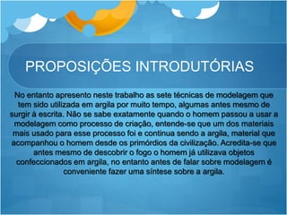 PROPOSIÇÕES INTRODUTÓRIAS
No entanto apresento neste trabalho as sete técnicas de modelagem que
tem sido utilizada em argila por muito tempo, algumas antes mesmo de
surgir à escrita. Não se sabe exatamente quando o homem passou a usar a
modelagem como processo de criação, entende-se que um dos materiais
mais usado para esse processo foi e continua sendo a argila, material que
acompanhou o homem desde os primórdios da civilização. Acredita-se que
antes mesmo de descobrir o fogo o homem já utilizava objetos
confeccionados em argila, no entanto antes de falar sobre modelagem é
conveniente fazer uma síntese sobre a argila.
 