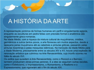 A HISTÓRIA DA ARTE
A representação pictórica de formas humanas em perfil é singularmente egípcia,
enquanto as esculturas em pedra feitas com precisão formal e anatômica são
singularmente greco-romanas.
Na Idade Média, com a riqueza da mistura cultural de muçulmanos, cristãos,
germânicos e outros tantos povos, a arte floresceu em muitos aspectos, desde a
tapeçaria persa muçulmana até as catedrais e pinturas góticas, passando pelas
pinturas bizantinas e pelas mesquitas islâmicas. Na transição da Idade Média para
a Idade Moderna, precisamente entre os séculos XIV e XV, houve uma explosão de
renovação artística que culminou na Arte Renascentista, cujo triunfo ocorreu na
Itália do século XVI.
Os estilos que sucedem à Arte Renascentista, como o Rococó e o Barroco,
também produziram obras-primas perenes. E a eles se seguiram outras escolas,
como o Esteticismo, o Impressionismo, o Romantismo, o Realismo e o
Expressionismo, que vigoraram até o fim do século XIX.
 