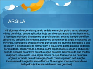 ARGILA
Há algumas divergências quando se fala em argila, pois o termo abrange
vários domínios, sendo aplicados hoje em diversas áreas do conhecimento,
e isso gera opiniões divergentes de profissionais, seja no campo científico,
utilitário ou artístico. No entanto, podemos denominar de argila o conjunto de
minerais, compostos principalmente por silicato de alumínio hidratado e que
possuem a propriedade de formar com a água uma pasta plástica podendo
ser moldada, conservando a forma, outra propriedade e secar e endurecer
quando exposta ao ar livre ou sob a ação do calor. Diferente de que muitos
imaginam, não existe uma argila pronta na sua forma crua na natureza,
argila é formada pela desintegração de rochas ígneas1 sob a ação
incessante dos agentes atmosféricos. Sua origem mais comum são os
feldspatos (minerais existentes nos granitos).
 