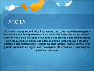 ARGILA
São muitas vezes encontrados fragmentos das rochas que deram origem a
essa argila, e outras que entraram em contato durante seu transporte pelo
curso de rios e pela lixiviação provocada pelas chuvas e sua sedimentação.
Com frequência as argilas são alteradas pelas temperaturas e pressão
durante a sua consolidação. Resulta da ação variável desses fatores, uma
grande variedade de argilas com colorações, plasticidades e composições
químicas diferentes.
 