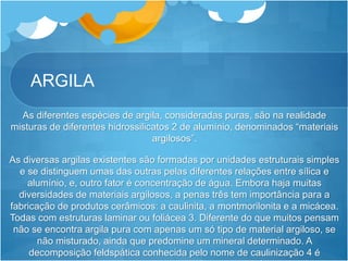 ARGILA
As diferentes espécies de argila, consideradas puras, são na realidade
misturas de diferentes hidrossilicatos 2 de alumínio, denominados “materiais
argilosos”.
As diversas argilas existentes são formadas por unidades estruturais simples
e se distinguem umas das outras pelas diferentes relações entre sílica e
alumínio, e, outro fator é concentração de água. Embora haja muitas
diversidades de materiais argilosos, a penas três tem importância para a
fabricação de produtos cerâmicos: a caulinita, a montmorilonita e a micácea.
Todas com estruturas laminar ou foliácea 3. Diferente do que muitos pensam
não se encontra argila pura com apenas um só tipo de material argiloso, se
não misturado, ainda que predomine um mineral determinado. A
decomposição feldspática conhecida pelo nome de caulinização 4 é
 