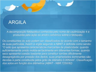 ARGILA
A decomposição feldspática conhecida pelo nome de caulinização 4 é
produzida pela ação do anidro carbônico sobre o feldspato.
Os constituintes do solo podem ser classificados de acordo com o tamanho
de suas partículas. Assim a argila segundo a ABNT é definida como sendo:
“O solo que apresenta características marcantes de plasticidade; quando
suficientemente úmido molda-se facilmente em diferentes formas, quando
seco apresenta coesão bastante para constituir torrões dificilmente
desagregáveis por pressão dos dedos, suas propriedades dominantes são
devidas à parte constituída pelos grão de diâmetro 0,005mm”. Classificação
dos solos em função dos diâmetros (ABNT - NBR 7250/82)
 