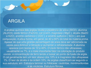 ARGILA
A análise química das argilas revela a existência de sílica (SIO2), alumina
(AL2O3), oxido férrico (Fe2O3), cal (CaO), magnésia ( MgO ), álcalis (Na2O
e K2O), anidrito carbônico ( CO2 ), e anidrito sulfúrico ( SO3 ), em sua
composição. A sílica forma, em geral, de 40 a 80% do total da matéria prima.
Apesar de que uma grande percentagem de areia deve ser adicionada às
vezes para diminuir a retração e aumentar a refratariedade. A alumina
aparece com teores de 10 a 40%. O óxido férrico não ultrapassa,
usualmente os 7%, é o mais importante fator na coloração do produto
cozido, a concentração de ferro tende a baixar ao ponto de fusão da argila.
O cal geralmente tem um teor abaixo dos 10% e a magnésia não ultrapassa
1%. O teor de álcalis é da ordem 10%. As argilas classificam-se segundo a
sua estrutura, em: Estrutura laminar ou foliáceas: caulinitas, montmorilonitas
e as micácias. Estrutura fibrosa.
 
