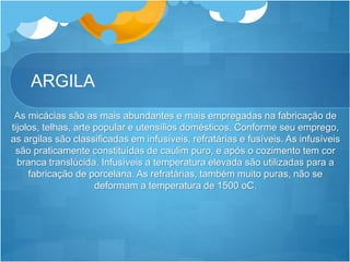 ARGILA
As micácias são as mais abundantes e mais empregadas na fabricação de
tijolos, telhas, arte popular e utensílios domésticos. Conforme seu emprego,
as argilas são classificadas em infusíveis, refratárias e fusíveis. As infusíveis
são praticamente constituídas de caulim puro, e após o cozimento tem cor
branca translúcida. Infusíveis a temperatura elevada são utilizadas para a
fabricação de porcelana. As refratárias, também muito puras, não se
deformam a temperatura de 1500 oC.
 
