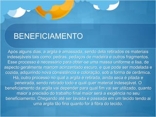 BENEFICIAMENTO
Após alguns dias, a argila é amassada, sendo dela retirados os materiais
indesejáveis tais como: pedras; pedaços de madeira e outros fragmentos.
Esse processo é necessário para obter-se uma massa uniforme e lisa, de
aspecto geralmente marrom acinzentado escuro, e que pode ser modelada e
cozida, adquirindo nova consistência e coloração, sob a forma de cerâmica.
Há, outro processo no qual a argila é retirada, ainda seca é pilada e
peneirada, sendo retirado todo e qual quer material indesejável. O
beneficiamento da argila vai depender para qual fim vai ser utilizado, quanto
maior a precisão do trabalho final maior será a exigência no seu
beneficiamento. Chegando até ser lavada e passada em um tecido tendo ai
uma argila tão fina quanto for à fibra do tecido.
 