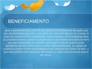 BENEFICIAMENTO
Após o beneficiamento, poderão ser obtidos diferentes tipos de argila que
são denominadas segundo a coloração que adquirem depois de cozidas. A
argila de cozedura branca apresenta, após a queima, uma tonalidade clara
ou próxima do branco devido à pequeníssima quantidade de óxidos de ferro
em sua composição, no entanto, essa argila antes da queima pode
apresentar-se nas cores cinza ou preta. Após beneficiada, as argilas de
cozedura corada contem percentagens mais elevadas de óxidos de ferro, o
que lhes confere uma coloração alaranjada ou rósea características depois
de cozida.
 