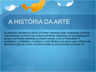 A HISTÓRIA DA ARTE
As primeiras décadas do século XX foram marcadas pelas vanguardas artísticas,
cuja inspiração emanava das culturas primitivas, estudadas por antropólogos da
época, e de teorias referentes à psiquê humana, como a Psicanálise. O
surrealismo, o dadaísmo, o cubismo, a Arte Moderna em geral, cujos reflexos são
percebidos até hoje, foram os carros-chefes da arte praticada no século XX.
 