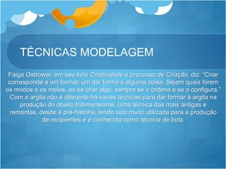 TÉCNICAS MODELAGEM
Faiga Ostrower, em seu livro Criatividade e processo de Criação, diz: “Criar
corresponde a um formar, um dar forma a alguma coisa. Sejam quais forem
os modos e os meios, ao se criar algo, sempre se o ordena e se o configura.”
Com a argila não é diferente há varias técnicas para dar formar à argila na
produção do objeto tridimensional. Uma técnica das mais antigas e
remontas, desde à pré-história, tendo sido muito utilizada para a produção
de recipientes e é conhecida como técnica de bola.
 