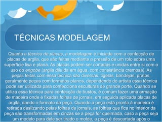 TÉCNICAS MODELAGEM
Quanta a técnica de placas, a modelagem é iniciada com a confecção de
placas de argila, que são feitas mediante a pressão de um rolo sobre uma
superfície lisa e plana. As placas podem ser cortadas e unidas entre si com o
uso do engobe (argila diluída em água, com consistência cremosa). As
peças feitas com essa técnica são diversas: tigelas, bandejas, pratos,
geralmente peças com formatos planos, dependendo do artista essa técnica
pode ser utilizada para confecciona esculturas de grande porte. Quando se
utiliza essa técnica para confecção de bustos, é comum fazer uma armação
de madeira onde é fixadas folhas de jornais, em seguida aplicada placas de
argila, dando o formato da peça. Quando a peça está pronta à madeira é
retirada deslizando pelas folhas de jornais, as folhas que fica no interior da
peça são transformadas em cinzas se a peça for queimada, caso a peça seja
um modelo para dele ser tirado o molde, a peça é descartada após o
 