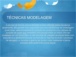 TÉCNICAS MODELAGEM
A técnica de blocos, provavelmente a mais utilizada pelos escultores
atualmente, ela garante uma segurança que poucas técnicas de modelagem
pode fazer, esse procedimento consiste em acréscimo e/ou retirada de
porções de argila que compõem uma porção maior ou bloco. Por ser
modelada em um único bloco e não precisar de colagem as peças feitas com
essa técnica apresenta poucas rachaduras ou fissuras durante o processo
de secagem, e, durante a queima se tornam mais resistente a danos
causado pela quebra de outras peças.
 