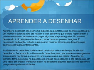 APRENDER A DESENHAR
Aprender a desenhar pode ser uma experiência prazerosa que permite a pessoa ter
um momento apenas para ela relaxar e criar desenhos que de fato representam o
que ela sentido ou representar no papel algo que ela possa gostar. No entanto, o
desejo não é tão simples e fácil como certas pessoas possam imaginar. É
necessário dedicação, estude e até mesmo dominar técnicas de desenhos que
permite criar formas interessantes.
As técnicas de desenhos podem variar de acordo com o estilo que for de fato
desenhado. Por exemplo, a técnicas de desenhos para criar animes e até algo mais
simples para dar forma a um corpo, um rosto e assim em diante. Aprender as
técnicas torna-se crucial no processo de criação dos desenhos e até facilita colocar
uma ideia em prática. Pensando nisso, foi separado algumas técnicas de desenhos
que podem ajudar os iniciantes.
 