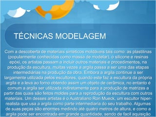 TÉCNICAS MODELAGEM
Com a descoberta de materiais sintéticos moldáveis tais como: as plastilinas
(popularmente conhecidas como massa de modelar), o silicone e resinas
epóxi, os artistas passam a incluir outros materiais e procedimentos, na
produção da escultura, muitas vezes a argila passa a ser uma das etapas
intermediárias na produção da obra. Embora a argila continue a ser
largamente utilizada pelos escultores, quando este faz a escultura da própria
argila e a leva ao forno obtendo assim um objeto de cerâmica, no entanto é
comum a argila ser utilizada indiretamente para a produção de matrizes a
partir das quais são feitos moldes para a reprodução da escultura com outros
materiais. Um desses artistas é o Australiano Ron Mueck, um escultor hiper-
realista que usa a argila como parte intermediaria do seu trabalho. Algumas
de suas peças são enormes medindo até quatro metros de altura, e como a
argila pode ser encontrada em grande quantidade, sendo de facil aquisição
 
