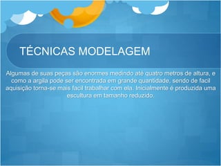TÉCNICAS MODELAGEM
Algumas de suas peças são enormes medindo até quatro metros de altura, e
como a argila pode ser encontrada em grande quantidade, sendo de facil
aquisição torna-se mais facil trabalhar com ela. Inicialmente é produzida uma
escultura em tamanho reduzido.
 