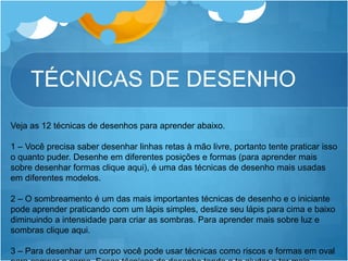 TÉCNICAS DE DESENHO
Veja as 12 técnicas de desenhos para aprender abaixo.
1 – Você precisa saber desenhar linhas retas à mão livre, portanto tente praticar isso
o quanto puder. Desenhe em diferentes posições e formas (para aprender mais
sobre desenhar formas clique aqui), é uma das técnicas de desenho mais usadas
em diferentes modelos.
2 – O sombreamento é um das mais importantes técnicas de desenho e o iniciante
pode aprender praticando com um lápis simples, deslize seu lápis para cima e baixo
diminuindo a intensidade para criar as sombras. Para aprender mais sobre luz e
sombras clique aqui.
3 – Para desenhar um corpo você pode usar técnicas como riscos e formas em oval
 