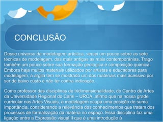 CONCLUSÃO
Desse universo da modelagem artística, versei um pouco sobre as sete
técnicas de modelagem, das mais antigas as mais contemporânias. Trago
também um pouco sobre sua formação geologica e composição quimica.
Embora haja muitos materiais utilizados por artistas e educadores para
modelagem, a argila tem se mostrado um dos materiais mais acessivo por
ser de baixo custo e não ter contra indicação.
Como professor das disciplinas de tridimensionalidade, do Centro de Artes
da Universidade Regional do Cariri – URCA, afirmo que na nossa grade
curricular nas Artes Visuais, a modelagem ocupa uma posição de suma
importância, considerando a relevância dos conhecimentos que tratam dos
processos de formalização da matéria no espaço. Essa disciplina faz uma
ligação entre a Expressão visual II que é uma introdução à
 