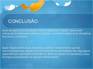 CONCLUSÃO
Essa disciplina faz uma ligação entre a Expressão visual II que é uma
introdução à tridimensionalidade na grade curricular a outras duas disciplinas
Escultura e Cerâmica.
Essa relação entre essas disciplinas justificar didaticamente quando
reconhecemos sua relação com os fundamentos gramaticais das linguagens
espaciais que antecedem a entrada do aluno no campo da escultura e suas
diversas possibilidades no espaço tridimensional.
 