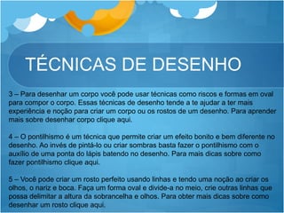 TÉCNICAS DE DESENHO
3 – Para desenhar um corpo você pode usar técnicas como riscos e formas em oval
para compor o corpo. Essas técnicas de desenho tende a te ajudar a ter mais
experiência e noção para criar um corpo ou os rostos de um desenho. Para aprender
mais sobre desenhar corpo clique aqui.
4 – O pontilhismo é um técnica que permite criar um efeito bonito e bem diferente no
desenho. Ao invés de pintá-lo ou criar sombras basta fazer o pontilhismo com o
auxílio de uma ponta do lápis batendo no desenho. Para mais dicas sobre como
fazer pontilhismo clique aqui.
5 – Você pode criar um rosto perfeito usando linhas e tendo uma noção ao criar os
olhos, o nariz e boca. Faça um forma oval e divide-a no meio, crie outras linhas que
possa delimitar a altura da sobrancelha e olhos. Para obter mais dicas sobre como
desenhar um rosto clique aqui.
 