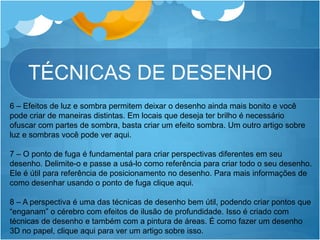 TÉCNICAS DE DESENHO
6 – Efeitos de luz e sombra permitem deixar o desenho ainda mais bonito e você
pode criar de maneiras distintas. Em locais que deseja ter brilho é necessário
ofuscar com partes de sombra, basta criar um efeito sombra. Um outro artigo sobre
luz e sombras você pode ver aqui.
7 – O ponto de fuga é fundamental para criar perspectivas diferentes em seu
desenho. Delimite-o e passe a usá-lo como referência para criar todo o seu desenho.
Ele é útil para referência de posicionamento no desenho. Para mais informações de
como desenhar usando o ponto de fuga clique aqui.
8 – A perspectiva é uma das técnicas de desenho bem útil, podendo criar pontos que
“enganam” o cérebro com efeitos de ilusão de profundidade. Isso é criado com
técnicas de desenho e também com a pintura de áreas. É como fazer um desenho
3D no papel, clique aqui para ver um artigo sobre isso.
 