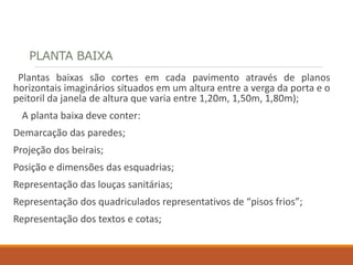 PLANTA BAIXA
Plantas baixas são cortes em cada pavimento através de planos
horizontais imaginários situados em um altura entre a verga da porta e o
peitoril da janela de altura que varia entre 1,20m, 1,50m, 1,80m);
A planta baixa deve conter:
Demarcação das paredes;
Projeção dos beirais;
Posição e dimensões das esquadrias;
Representação das louças sanitárias;
Representação dos quadriculados representativos de “pisos frios”;
Representação dos textos e cotas;
 