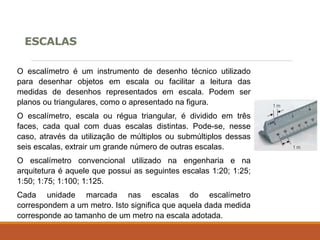 ESCALAS
O escalímetro é um instrumento de desenho técnico utilizado
para desenhar objetos em escala ou facilitar a leitura das
medidas de desenhos representados em escala. Podem ser
planos ou triangulares, como o apresentado na figura.
O escalímetro, escala ou régua triangular, é dividido em três
faces, cada qual com duas escalas distintas. Pode-se, nesse
caso, através da utilização de múltiplos ou submúltiplos dessas
seis escalas, extrair um grande número de outras escalas.
O escalímetro convencional utilizado na engenharia e na
arquitetura é aquele que possui as seguintes escalas 1:20; 1:25;
1:50; 1:75; 1:100; 1:125.
Cada unidade marcada nas escalas do escalímetro
correspondem a um metro. Isto significa que aquela dada medida
corresponde ao tamanho de um metro na escala adotada.
 