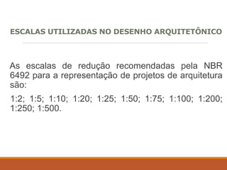 ESCALAS UTILIZADAS NO DESENHO ARQUITETÔNICO
As escalas de redução recomendadas pela NBR
6492 para a representação de projetos de arquitetura
são:
1:2; 1:5; 1:10; 1:20; 1:25; 1:50; 1:75; 1:100; 1:200;
1:250; 1:500.
 