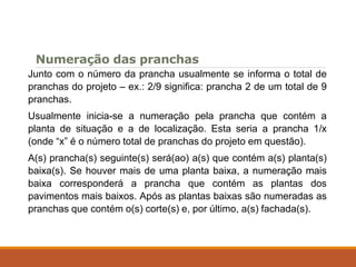 Numeração das pranchas
Junto com o número da prancha usualmente se informa o total de
pranchas do projeto – ex.: 2/9 significa: prancha 2 de um total de 9
pranchas.
Usualmente inicia-se a numeração pela prancha que contém a
planta de situação e a de localização. Esta seria a prancha 1/x
(onde “x” é o número total de pranchas do projeto em questão).
A(s) prancha(s) seguinte(s) será(ao) a(s) que contém a(s) planta(s)
baixa(s). Se houver mais de uma planta baixa, a numeração mais
baixa corresponderá a prancha que contém as plantas dos
pavimentos mais baixos. Após as plantas baixas são numeradas as
pranchas que contém o(s) corte(s) e, por último, a(s) fachada(s).
 
