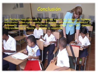 Conclusión
Los Factores asociados con la deserción escolar se dividen en factores
individuales tales como conducta, actitudes, antecedentes personales y
desempeño escolar. Los factores institucionales que son aquellos
relacionados con la familia, la escuela, la comunidad.
 