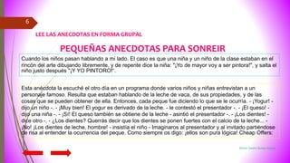 Miriam Sandra Quispe Huanca
6
Cuando los niños pasan hablando a mi lado. El caso es que una niña y un niño de la clase estaban en el
rincón del arte dibujando libremente, y de repente dice la niña: "¡Yo de mayor voy a ser pintora!", y salta el
niño justo después "¡Y YO PINTORO!“.
Esta anécdota la escuché el otro día en un programa donde varios niños y niñas entrevistan a un
personaje famoso. Resulta que estaban hablando de la leche de vaca, de sus propiedades, y de las
cosas que se pueden obtener de ella. Entonces, cada peque fue diciendo lo que se le ocurría. - ¡Yogur! -
dijo un niño -. - ¡Muy bien! El yogur es derivado de la leche. - le contestó el presentador -. - ¡El queso! -
dijo una niña -. - ¡Sí! El queso también se obtiene de la leche - asintió el presentador -. - ¡Los dientes! -
dice otro -. - ¿Los dientes? Querrás decir que los dientes se ponen fuertes con el calcio de la leche... -
¡No! ¡Los dientes de leche, hombre! - insistía el niño - Imaginaros al presentador y al invitado partiéndose
de risa al entender la ocurrencia del peque. Como siempre os digo: ¡ellos son pura lógica! Cheap Offers:
PEQUEÑAS ANECDOTAS PARA SONREIR
LEE LAS ANECDOTAS EN FORMA GRUPAL
 