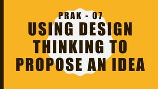 PRAK - 07
USING DESIGN
THINKING TO
PROPOSE AN IDEA
 