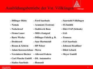 Ausbildungsbetriebe der Vst. Völklingen - Dillinger Hütte - Ford Saarlouis - Saarstahl-Völklingen - Nemak  - Acument (Textron) - FLSmidth - Nedschroef - Stahlwerk Bous - Dürr FAP (Schenk) - Firma Lauer - MHA Zentgraf - SAS - Bartz Werke - Dillinger Fabrik g. B. - Tenneco - Drahtcord - Saar Hartmetall - SAS Saarlouis - Braun & Schirm - HP Pelzer - Johnson Headliner - Adam Karosseriebau - Mewa - Dileb Lebach - Verzinkerei Becker - Allevard Federn - Meyer GmbH Carl Flasche GmbH - ISL Automotive - Stadco Saarlouis - Homanit 
