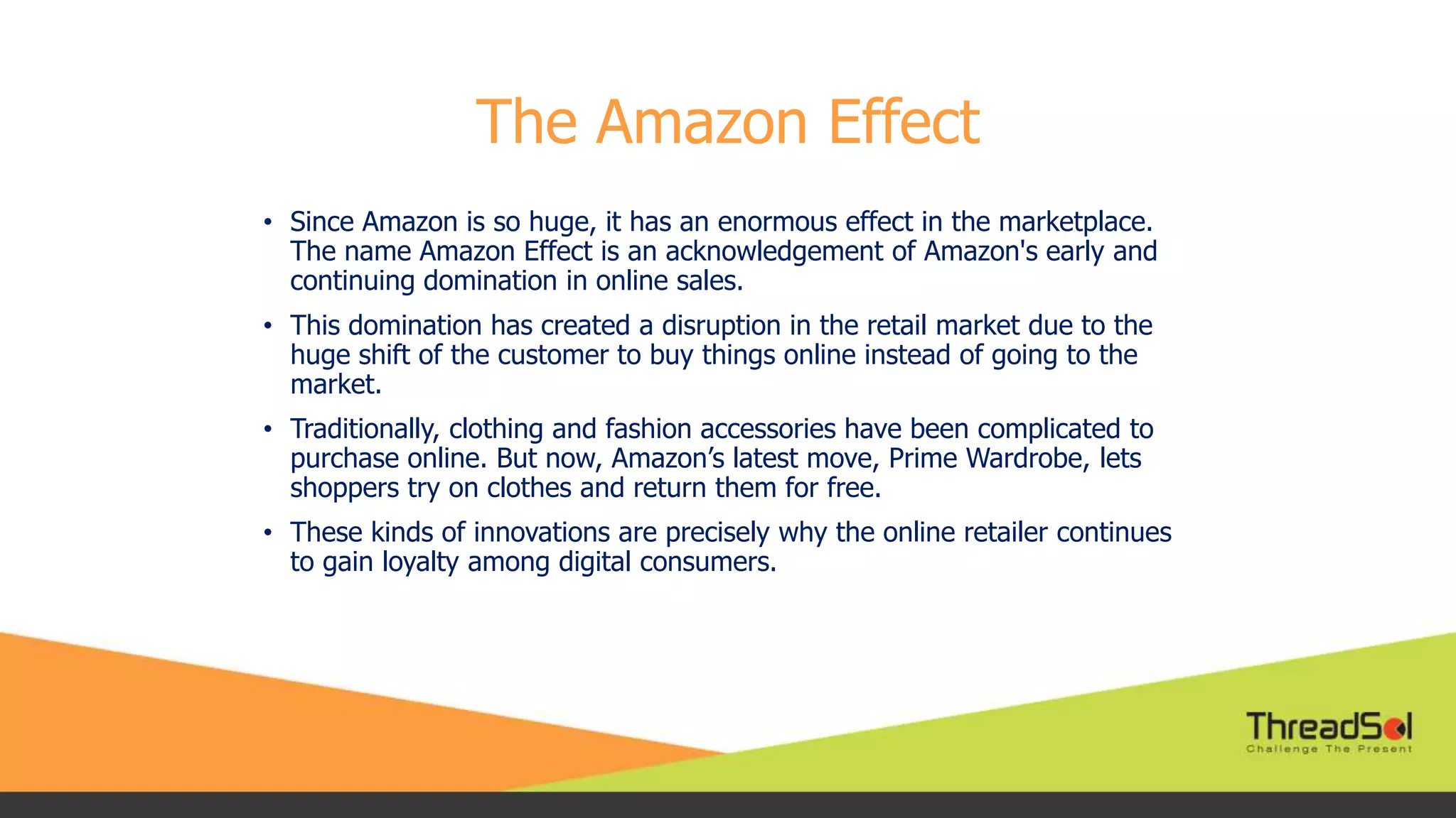 The Amazon Effect
• Since Amazon is so huge, it has an enormous effect in the marketplace.
The name Amazon Effect is an acknowledgement of Amazon's early and
continuing domination in online sales.
• This domination has created a disruption in the retail market due to the
huge shift of the customer to buy things online instead of going to the
market.
• Traditionally, clothing and fashion accessories have been complicated to
purchase online. But now, Amazon’s latest move, Prime Wardrobe, lets
shoppers try on clothes and return them for free.
• These kinds of innovations are precisely why the online retailer continues
to gain loyalty among digital consumers.
 