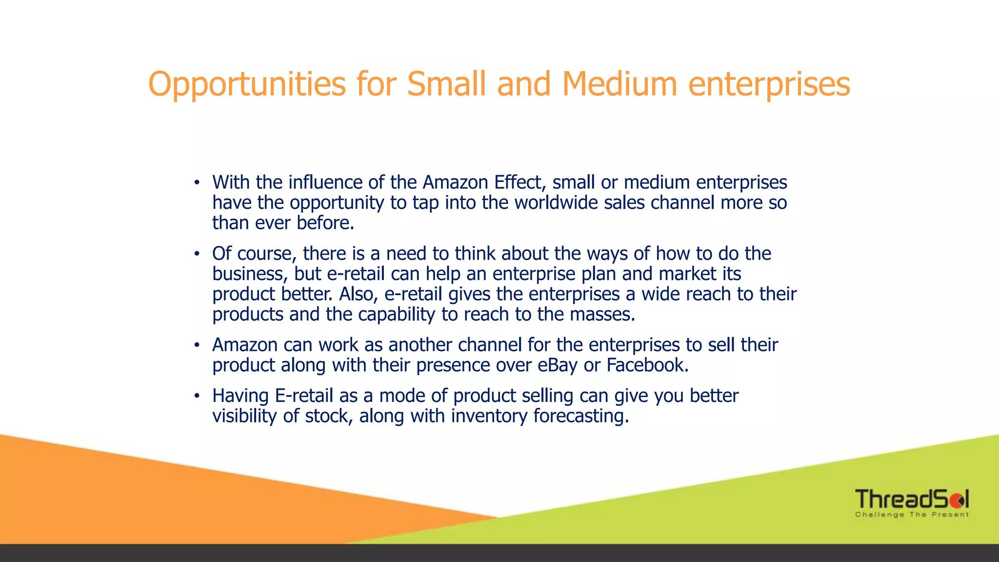 Opportunities for Small and Medium enterprises
• With the influence of the Amazon Effect, small or medium enterprises
have the opportunity to tap into the worldwide sales channel more so
than ever before.
• Of course, there is a need to think about the ways of how to do the
business, but e-retail can help an enterprise plan and market its
product better. Also, e-retail gives the enterprises a wide reach to their
products and the capability to reach to the masses.
• Amazon can work as another channel for the enterprises to sell their
product along with their presence over eBay or Facebook.
• Having E-retail as a mode of product selling can give you better
visibility of stock, along with inventory forecasting.
 