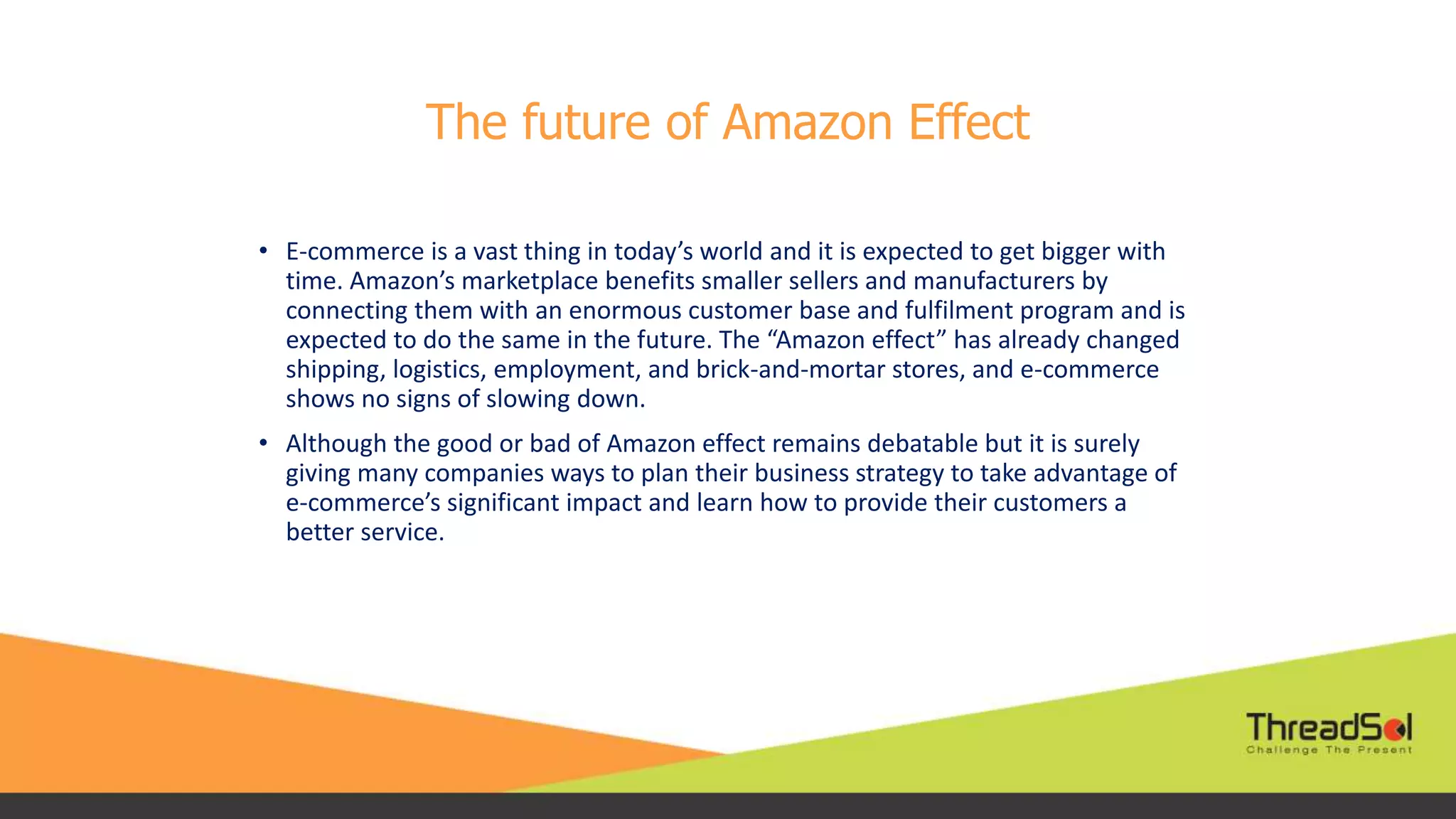 The future of Amazon Effect
• E-commerce is a vast thing in today’s world and it is expected to get bigger with
time. Amazon’s marketplace benefits smaller sellers and manufacturers by
connecting them with an enormous customer base and fulfilment program and is
expected to do the same in the future. The “Amazon effect” has already changed
shipping, logistics, employment, and brick-and-mortar stores, and e-commerce
shows no signs of slowing down.
• Although the good or bad of Amazon effect remains debatable but it is surely
giving many companies ways to plan their business strategy to take advantage of
e-commerce’s significant impact and learn how to provide their customers a
better service.
 
