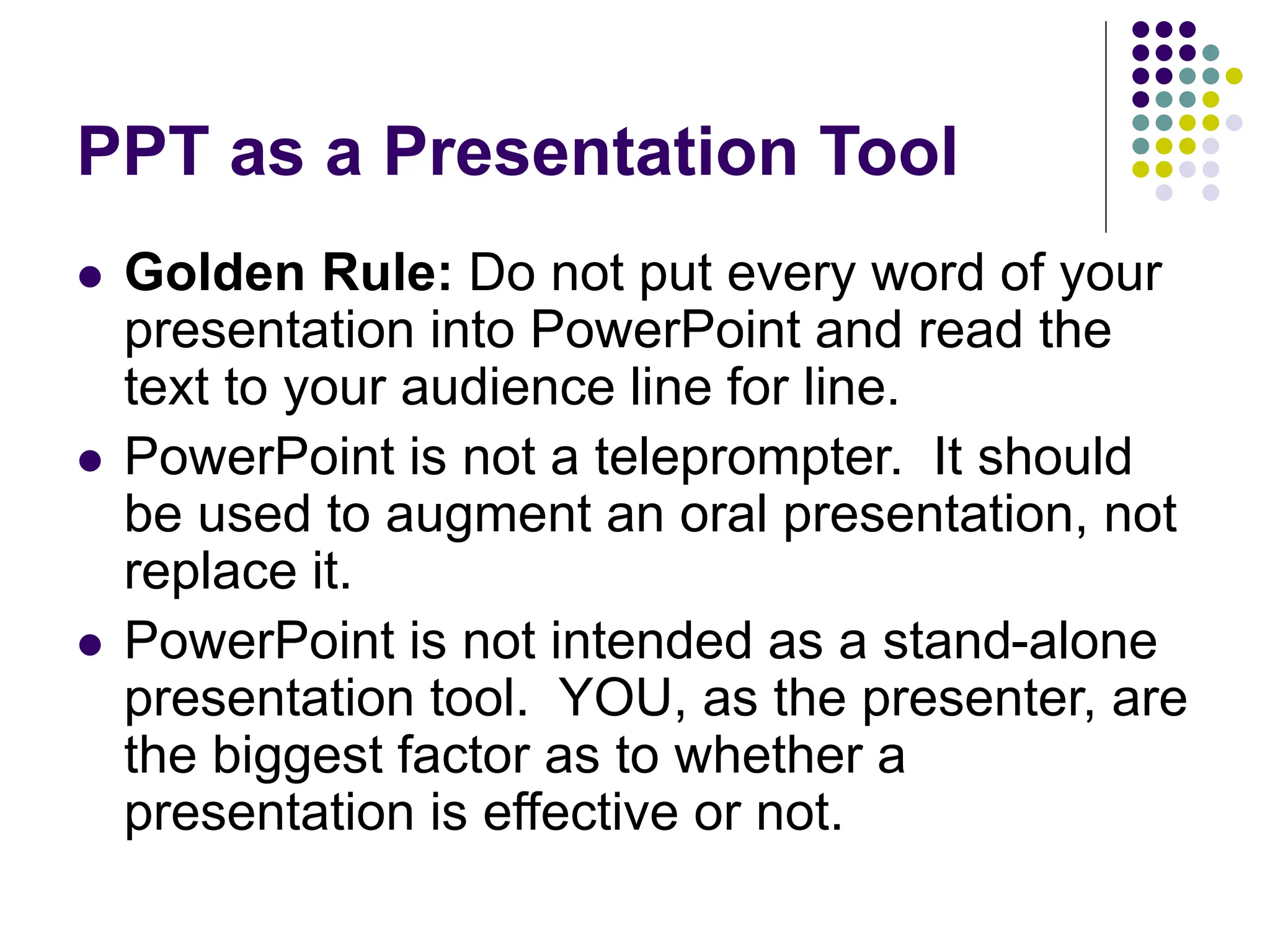 PPT as a Presentation Tool
 Golden Rule: Do not put every word of your
presentation into PowerPoint and read the
text to your audience line for line.
 PowerPoint is not a teleprompter. It should
be used to augment an oral presentation, not
replace it.
 PowerPoint is not intended as a stand-alone
presentation tool. YOU, as the presenter, are
the biggest factor as to whether a
presentation is effective or not.
 