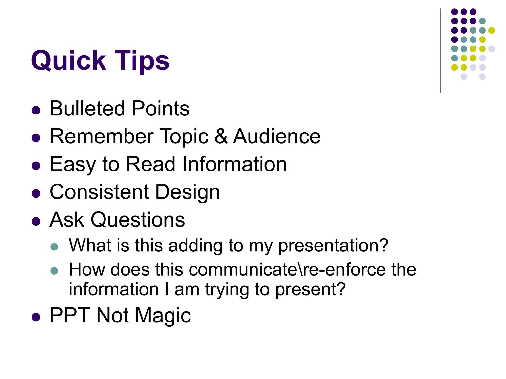 Quick Tips
 Bulleted Points
 Remember Topic & Audience
 Easy to Read Information
 Consistent Design
 Ask Questions
 What is this adding to my presentation?
 How does this communicatere-enforce the
information I am trying to present?
 PPT Not Magic
 