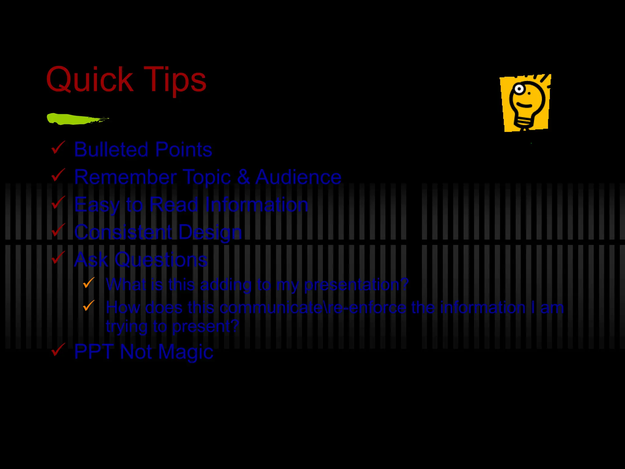 Quick Tips
 Bulleted Points
 Remember Topic & Audience
 Easy to Read Information
 Consistent Design
 Ask Questions
 What is this adding to my presentation?
 How does this communicatere-enforce the information I am
trying to present?
 PPT Not Magic
 