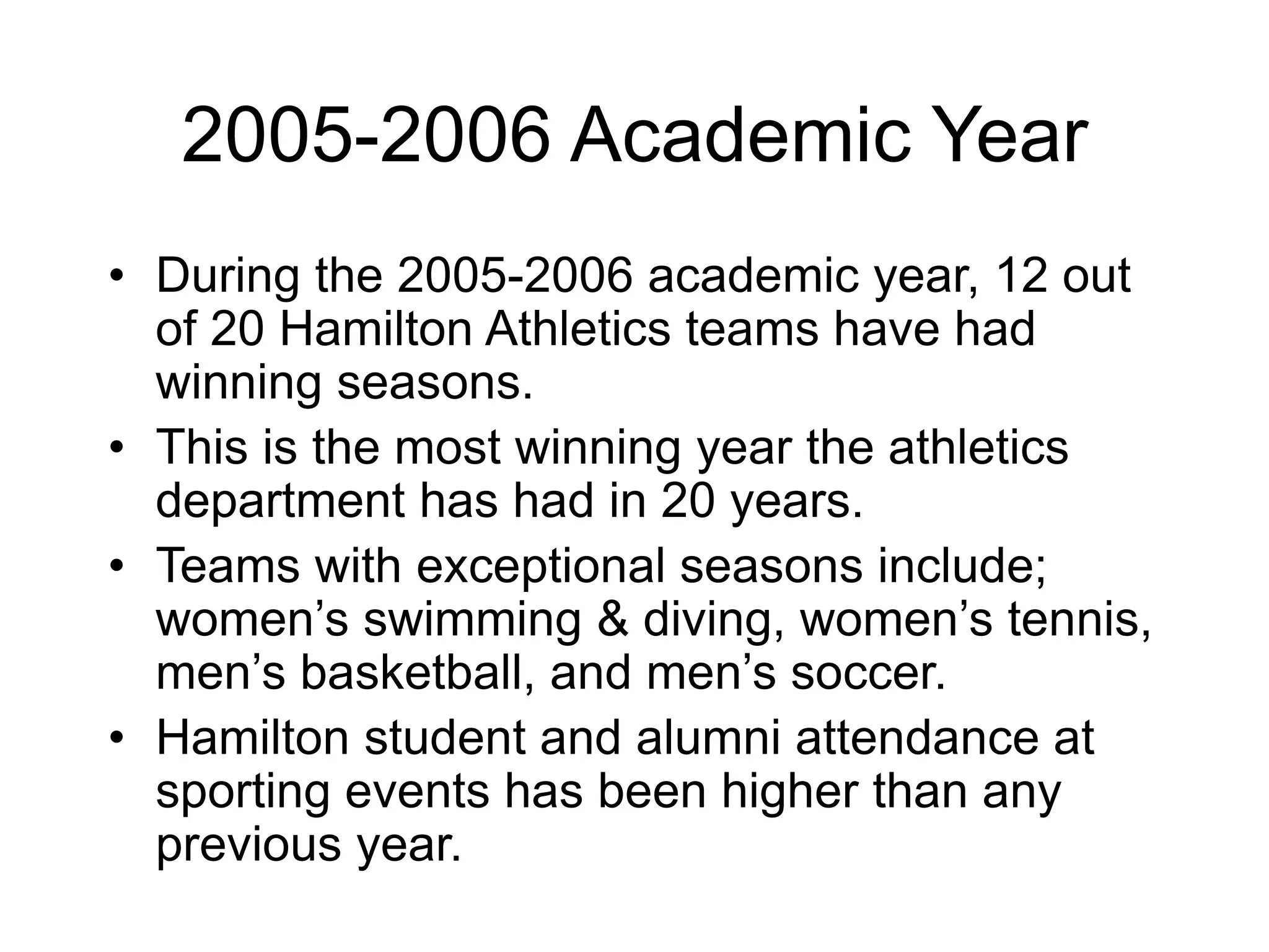 2005-2006 Academic Year
• During the 2005-2006 academic year, 12 out
of 20 Hamilton Athletics teams have had
winning seasons.
• This is the most winning year the athletics
department has had in 20 years.
• Teams with exceptional seasons include;
women’s swimming & diving, women’s tennis,
men’s basketball, and men’s soccer.
• Hamilton student and alumni attendance at
sporting events has been higher than any
previous year.
 