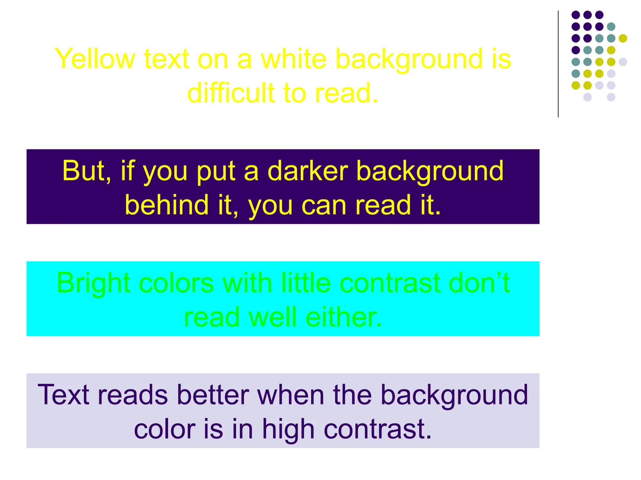 Yellow text on a white background is
difficult to read.
But, if you put a darker background
behind it, you can read it.
Bright colors with little contrast don’t
read well either.
Text reads better when the background
color is in high contrast.
 
